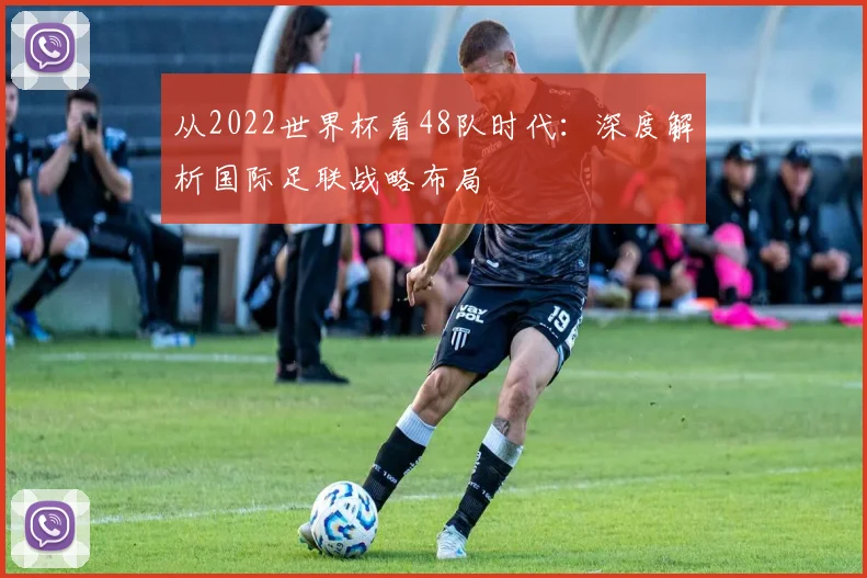从2022世界杯看48队时代：深度解析国际足联战略布局