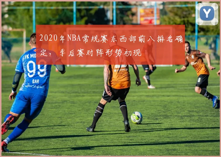 2020年NBA常规赛东西部前八排名确定，季后赛对阵形势初现